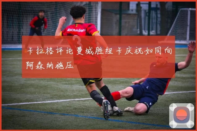 卡拉格评论曼城胜纽卡庆祝如同向阿森纳施压