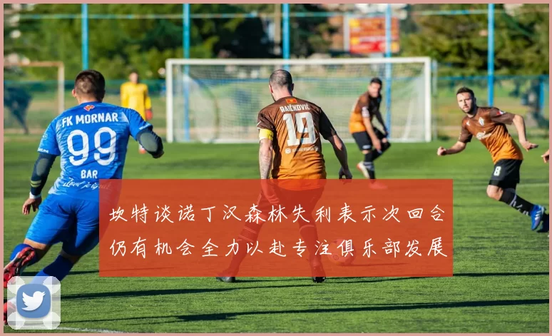 坎特谈诺丁汉森林失利表示次回合仍有机会全力以赴专注俱乐部发展