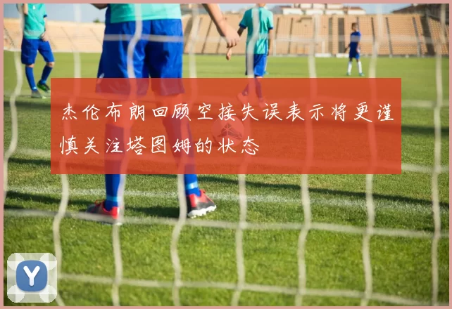 杰伦布朗回顾空接失误表示将更谨慎关注塔图姆的状态