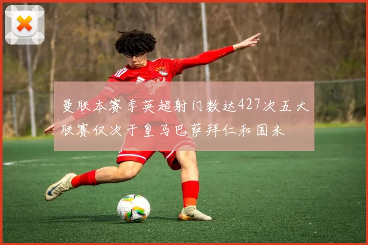 曼联本赛季英超射门数达427次五大联赛仅次于皇马巴萨拜仁和国米