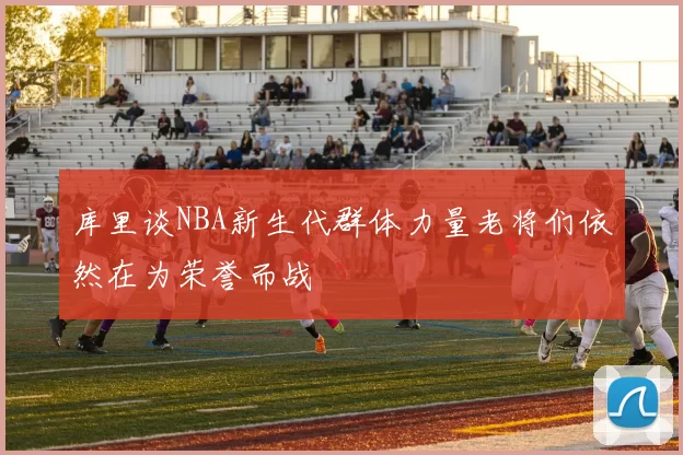 库里谈NBA新生代群体力量老将们依然在为荣誉而战