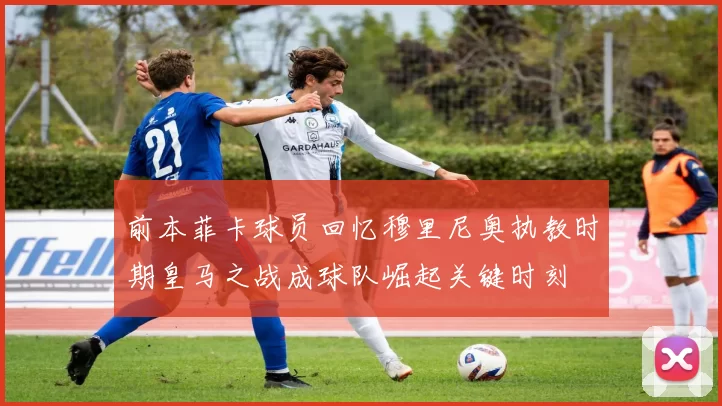 前本菲卡球员回忆穆里尼奥执教时期皇马之战成球队崛起关键时刻