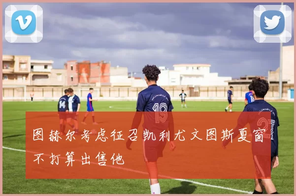 图赫尔考虑征召凯利尤文图斯夏窗不打算出售他