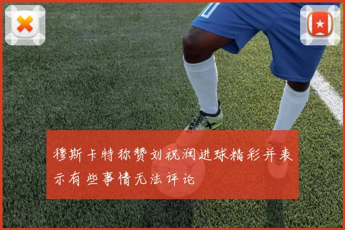 穆斯卡特称赞刘祝润进球精彩并表示有些事情无法评论