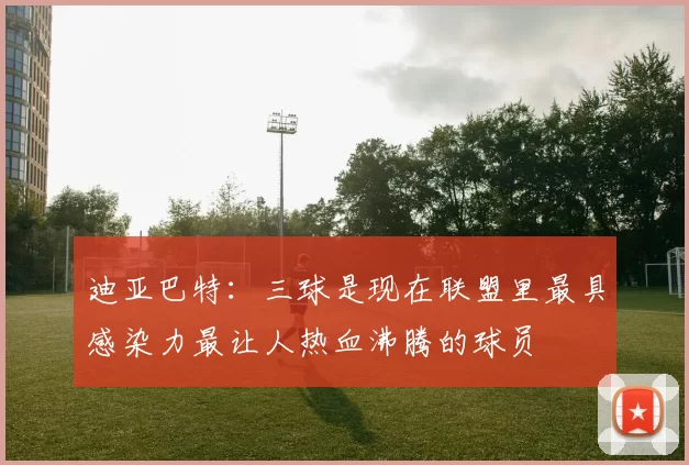 迪亚巴特：三球是现在联盟里最具感染力最让人热血沸腾的球员