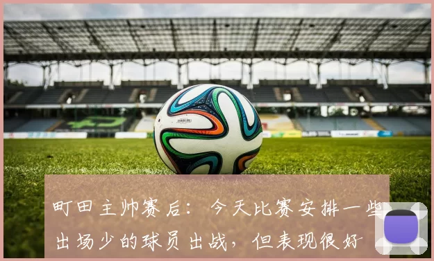 町田主帅赛后：今天比赛安排一些出场少的球员出战，但表现很好