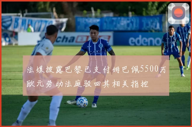 法媒披露巴黎已支付姆巴佩5500万欧元劳动法庭驳回其相关指控