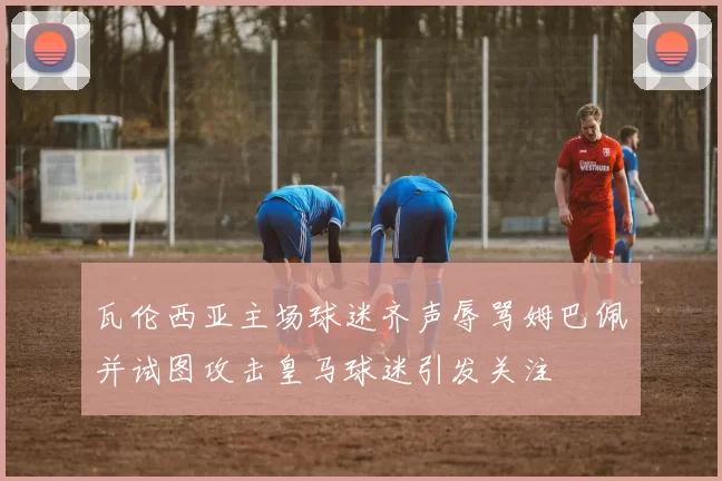 瓦伦西亚主场球迷齐声辱骂姆巴佩并试图攻击皇马球迷引发关注