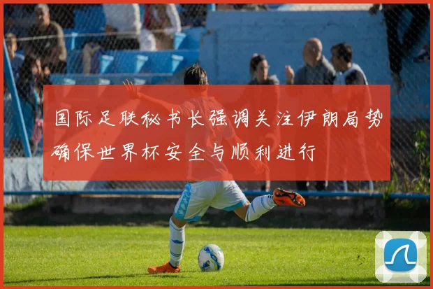 国际足联秘书长强调关注伊朗局势确保世界杯安全与顺利进行