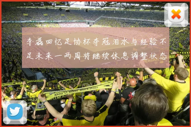 李磊回忆足协杯夺冠泪水与经验不足未来一两周将继续休息调整状态