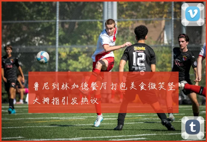 鲁尼到林加德餐厅打包美食微笑竖大拇指引发热议