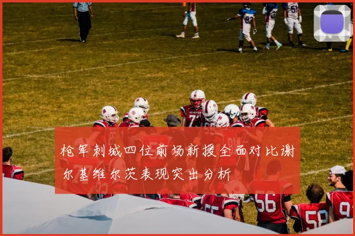 枪军刺城四位前场新援全面对比谢尔基维尔茨表现突出分析