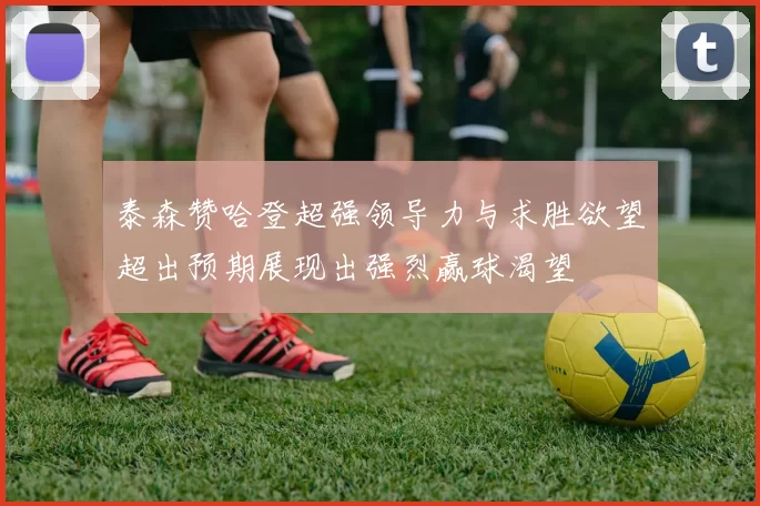 泰森赞哈登超强领导力与求胜欲望超出预期展现出强烈赢球渴望