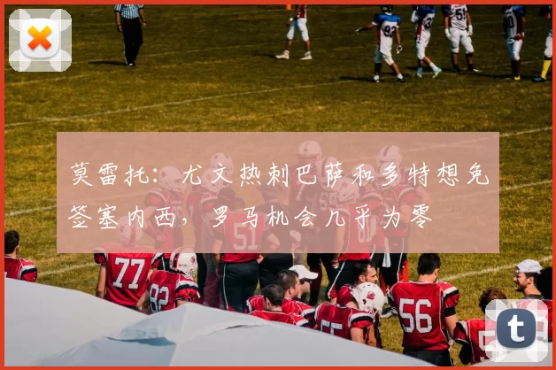 莫雷托：尤文热刺巴萨和多特想免签塞内西，罗马机会几乎为零