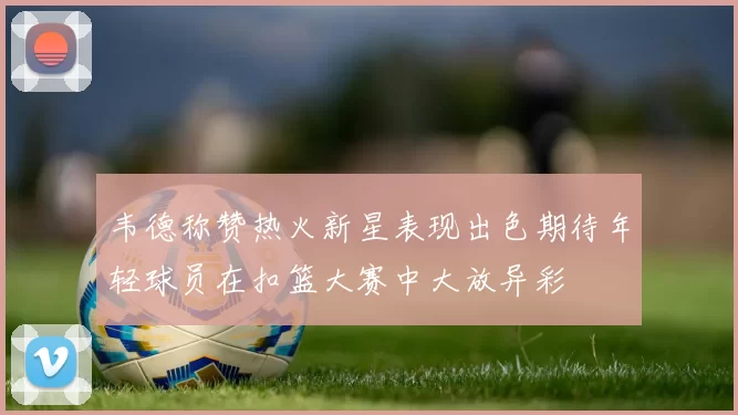 韦德称赞热火新星表现出色期待年轻球员在扣篮大赛中大放异彩
