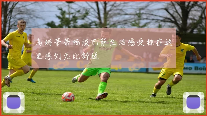 乌姆蒂蒂畅谈巴萨生活感受称在这里感到无比舒适