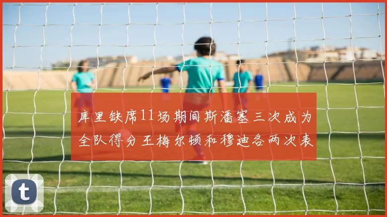 库里缺席11场期间斯潘塞三次成为全队得分王梅尔顿和穆迪各两次表现出色