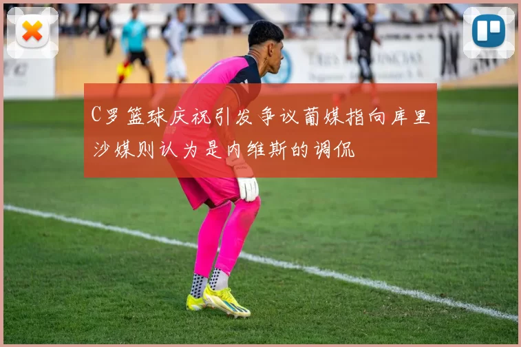 C罗篮球庆祝引发争议葡媒指向库里沙媒则认为是内维斯的调侃