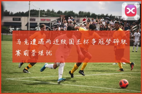 马竞遭遇两连败国王杯争冠梦碎联赛前景堪忧