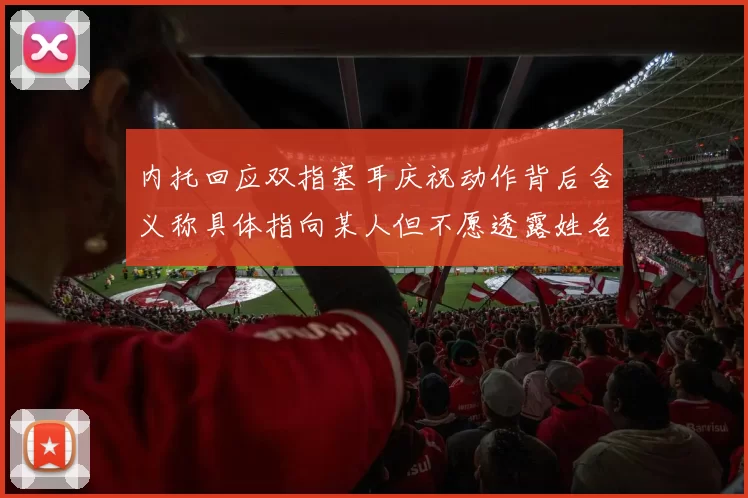 内托回应双指塞耳庆祝动作背后含义称具体指向某人但不愿透露姓名