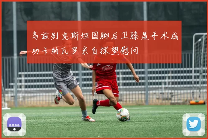乌兹别克斯坦国脚后卫膝盖手术成功卡纳瓦罗亲自探望慰问