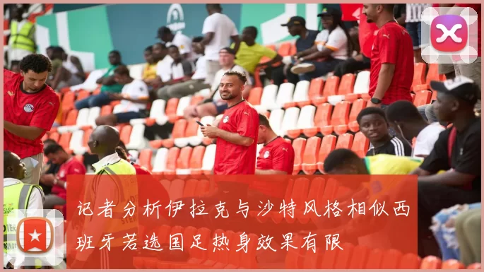 记者分析伊拉克与沙特风格相似西班牙若选国足热身效果有限