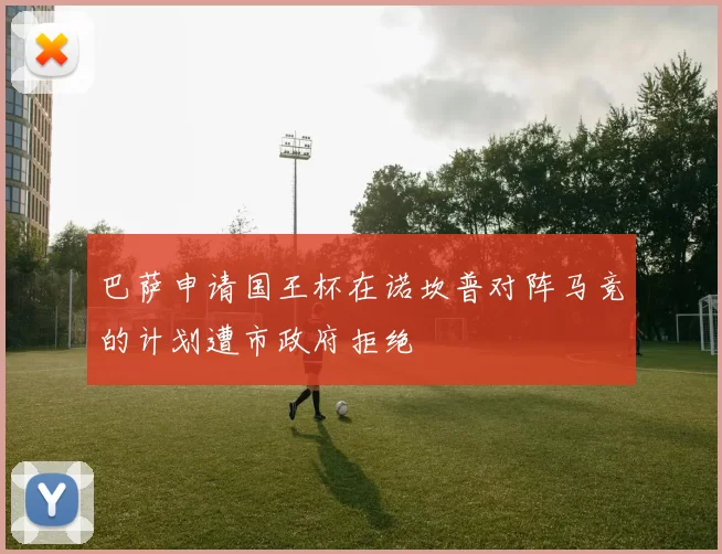 巴萨申请国王杯在诺坎普对阵马竞的计划遭市政府拒绝