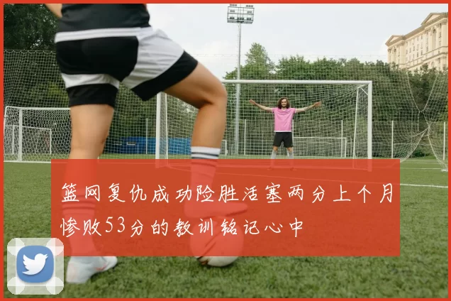 篮网复仇成功险胜活塞两分上个月惨败53分的教训铭记心中