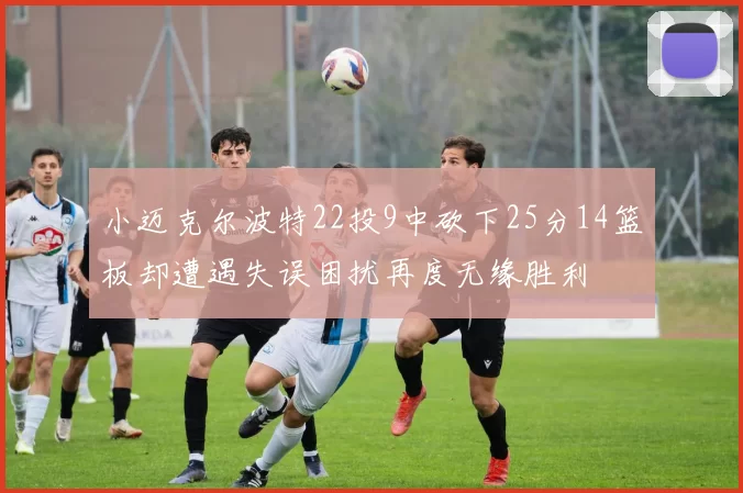 小迈克尔波特22投9中砍下25分14篮板却遭遇失误困扰再度无缘胜利