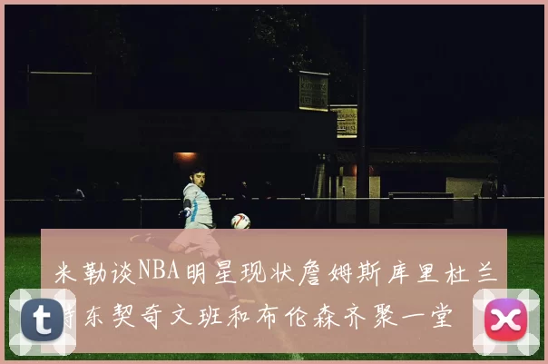 米勒谈NBA明星现状詹姆斯库里杜兰特东契奇文班和布伦森齐聚一堂