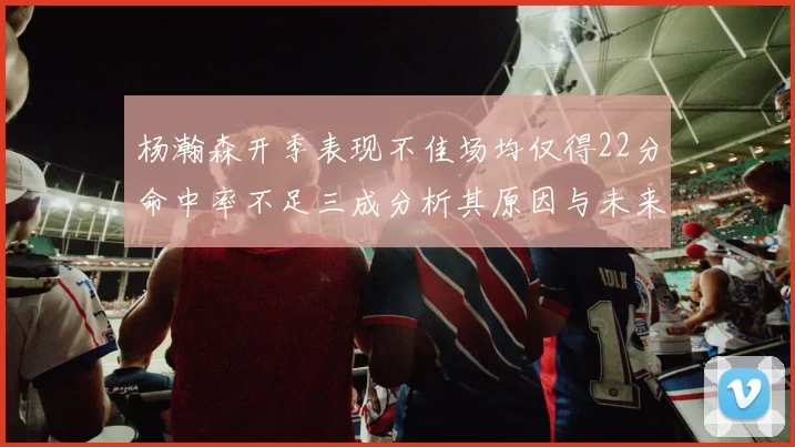 杨瀚森开季表现不佳场均仅得22分命中率不足三成分析其原因与未来发展潜力