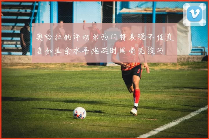 奥哈拉批评切尔西门将表现不佳直言如业余水平拖延时间毫无技巧