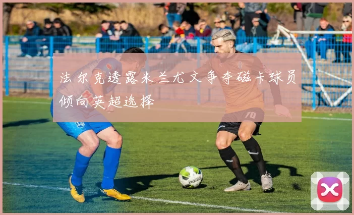 法尔克透露米兰尤文争夺磁卡球员倾向英超选择
