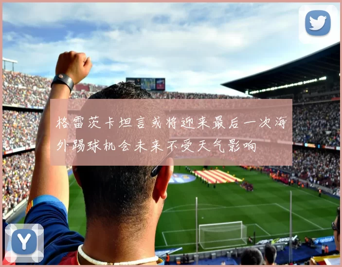 格雷茨卡坦言或将迎来最后一次海外踢球机会未来不受天气影响